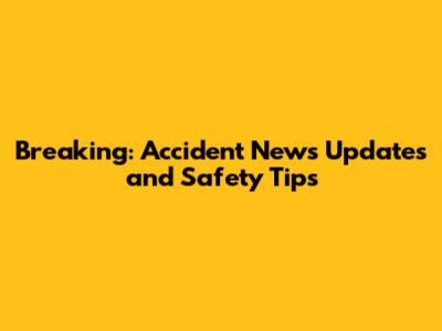 Breaking: Accident News Updates and Safety Tips