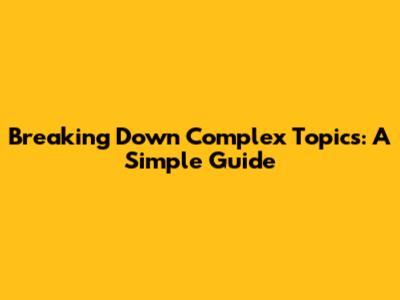 Breaking Down Complex Topics: A Simple Guide