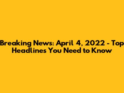 Breaking News: April 4, 2022 - Top Headlines You Need to Know