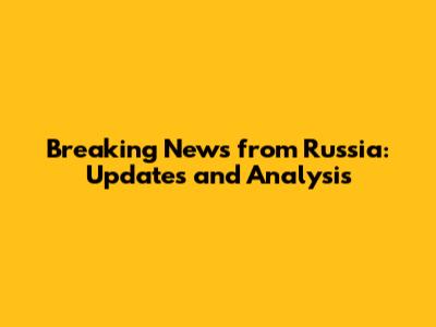 Breaking News from Russia: Updates and Analysis