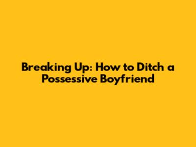 Breaking Up: How to Ditch a Possessive Boyfriend