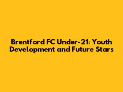 Brentford FC Under-21: Youth Development and Future Stars