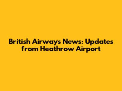 British Airways News: Updates from Heathrow Airport