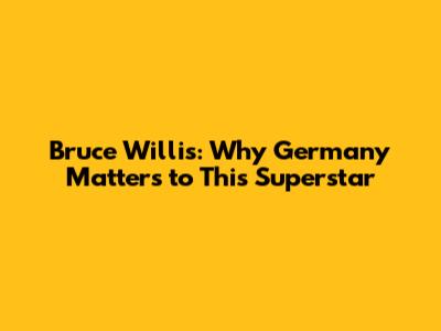 Bruce Willis: Why Germany Matters to This Superstar