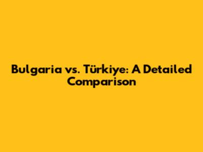 Bulgaria vs. Türkiye: A Detailed Comparison