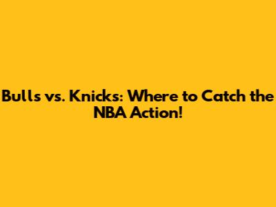 Bulls vs. Knicks: Where to Catch the NBA Action!