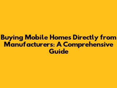 Buying Mobile Homes Directly from Manufacturers: A Comprehensive Guide