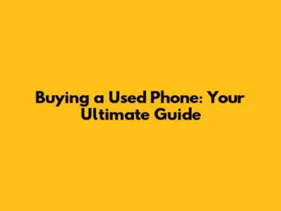 Buying a Used Phone: Your Ultimate Guide