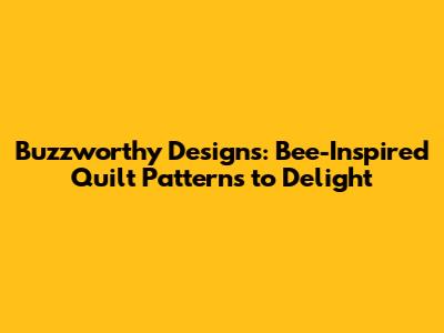Buzzworthy Designs: Bee-Inspired Quilt Patterns to Delight
