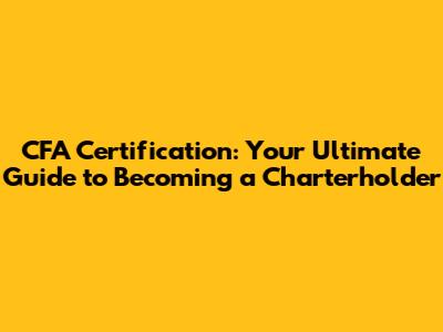 CFA Certification: Your Ultimate Guide to Becoming a Charterholder