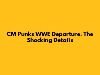 CM Punk's WWE Departure: The Shocking Details