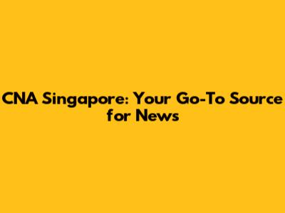 CNA Singapore: Your Go-To Source for News