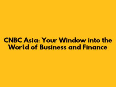 CNBC Asia: Your Window into the World of Business and Finance