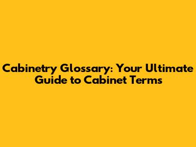 Cabinetry Glossary: Your Ultimate Guide to Cabinet Terms
