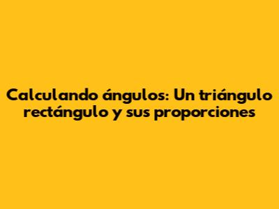Calculando ángulos: Un triángulo rectángulo y sus proporciones