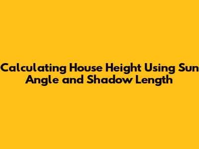Calculating House Height Using Sun Angle and Shadow Length