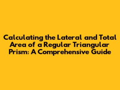 Calculating the Lateral and Total Area of a Regular Triangular Prism: A Comprehensive Guide