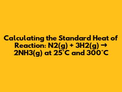 Calculating the Standard Heat of Reaction: N2(g) + 3H2(g) → 2NH3(g) at 25°C and 300°C