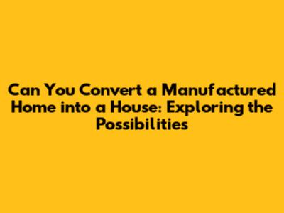 Can You Convert a Manufactured Home into a House: Exploring the Possibilities