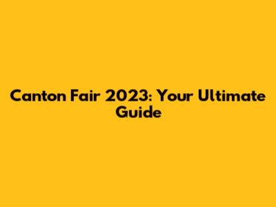 Canton Fair 2023: Your Ultimate Guide