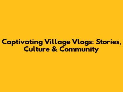 Captivating Village Vlogs: Stories, Culture & Community