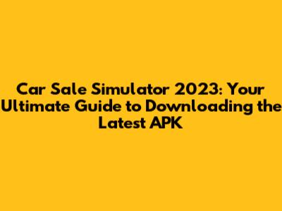 Car Sale Simulator 2023: Your Ultimate Guide to Downloading the Latest APK