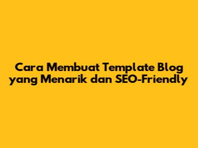 Cara Membuat Template Blog yang Menarik dan SEO-Friendly