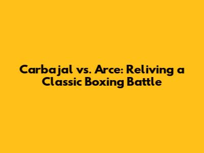 Carbajal vs. Arce: Reliving a Classic Boxing Battle