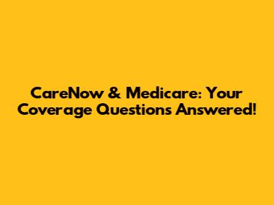 CareNow & Medicare: Your Coverage Questions Answered!