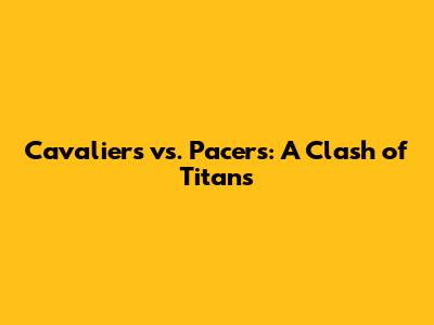 Cavaliers vs. Pacers: A Clash of Titans