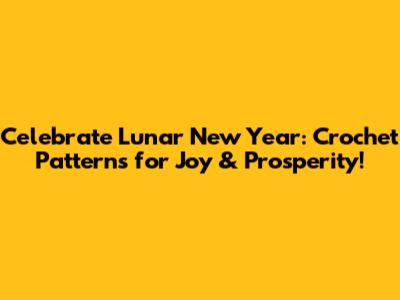 Celebrate Lunar New Year: Crochet Patterns for Joy & Prosperity!
