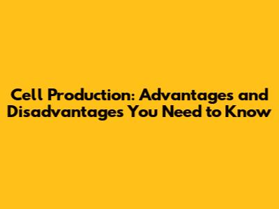 Cell Production: Advantages and Disadvantages You Need to Know