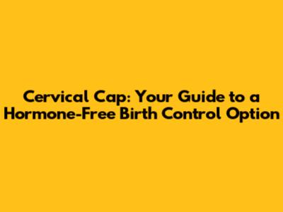 Cervical Cap: Your Guide to a Hormone-Free Birth Control Option