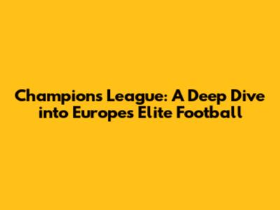 Champions League: A Deep Dive into Europe's Elite Football