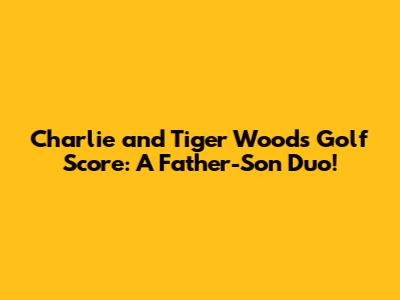 Charlie and Tiger Woods' Golf Score: A Father-Son Duo!
