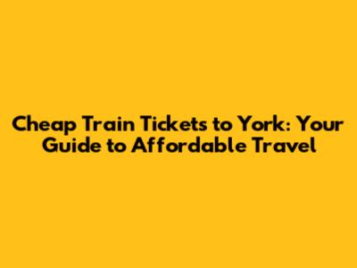Cheap Train Tickets to York: Your Guide to Affordable Travel