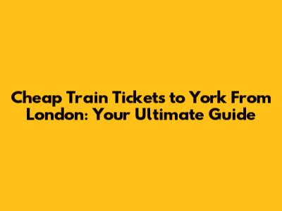 Cheap Train Tickets to York From London: Your Ultimate Guide