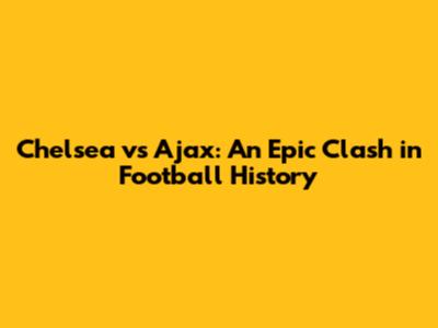 Chelsea vs Ajax: An Epic Clash in Football History