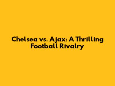 Chelsea vs. Ajax: A Thrilling Football Rivalry