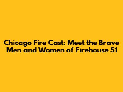 Chicago Fire Cast: Meet the Brave Men and Women of Firehouse 51