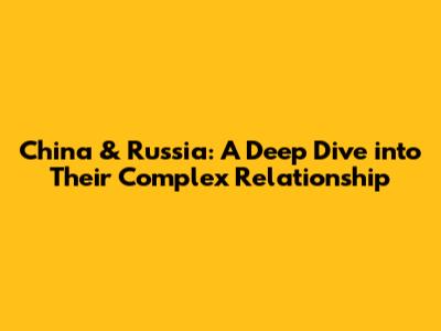 China & Russia: A Deep Dive into Their Complex Relationship