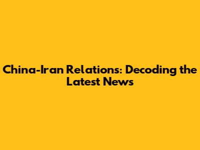 China-Iran Relations: Decoding the Latest News