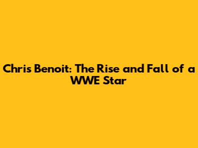 Chris Benoit: The Rise and Fall of a WWE Star