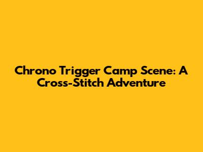 Chrono Trigger Camp Scene: A Cross-Stitch Adventure