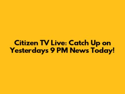 Citizen TV Live: Catch Up on Yesterday's 9 PM News Today!