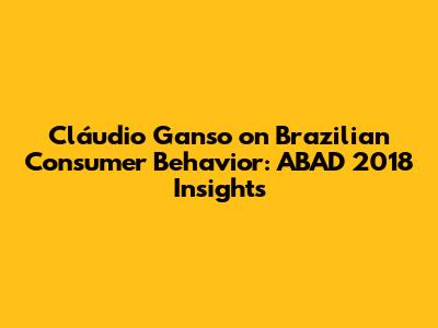 Cláudio Ganso on Brazilian Consumer Behavior: ABAD 2018 Insights