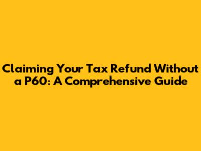 Claiming Your Tax Refund Without a P60: A Comprehensive Guide