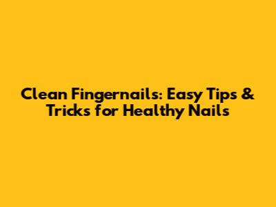 Clean Fingernails: Easy Tips & Tricks for Healthy Nails