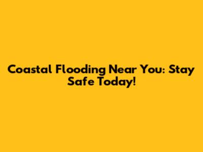 Coastal Flooding Near You: Stay Safe Today!