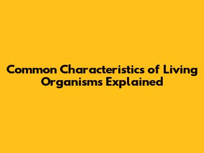 Common Characteristics of Living Organisms Explained